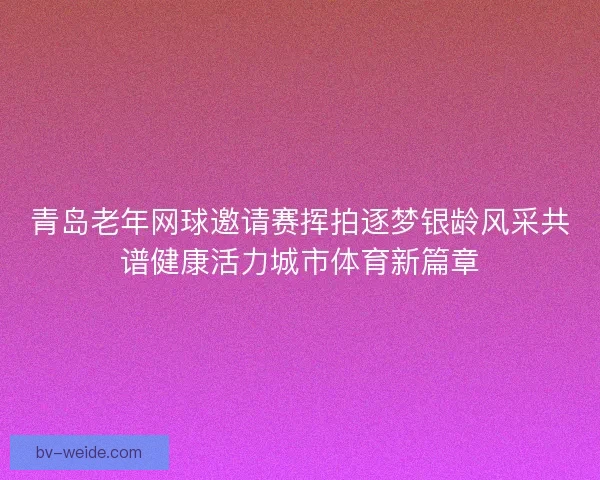 青岛老年网球邀请赛挥拍逐梦银龄风采共谱健康活力城市体育新篇章