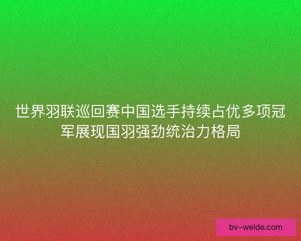 世界羽联巡回赛中国选手持续占优多项冠军展现国羽强劲统治力格局